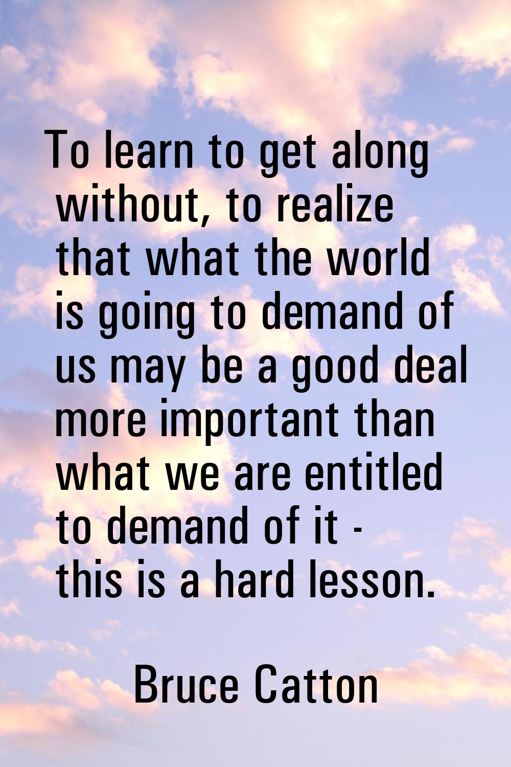 To learn to get along without, to realize that what the world is going to demand of us may be a goo
