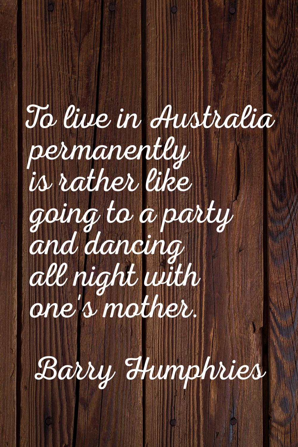 To live in Australia permanently is rather like going to a party and dancing all night with one's m