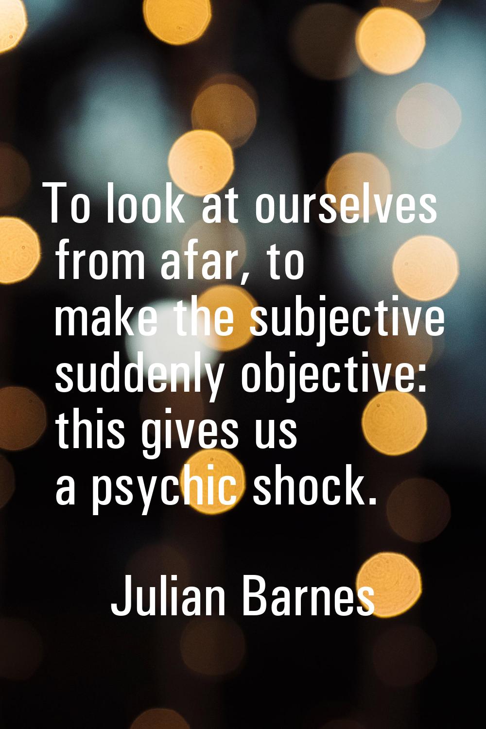 To look at ourselves from afar, to make the subjective suddenly objective: this gives us a psychic 