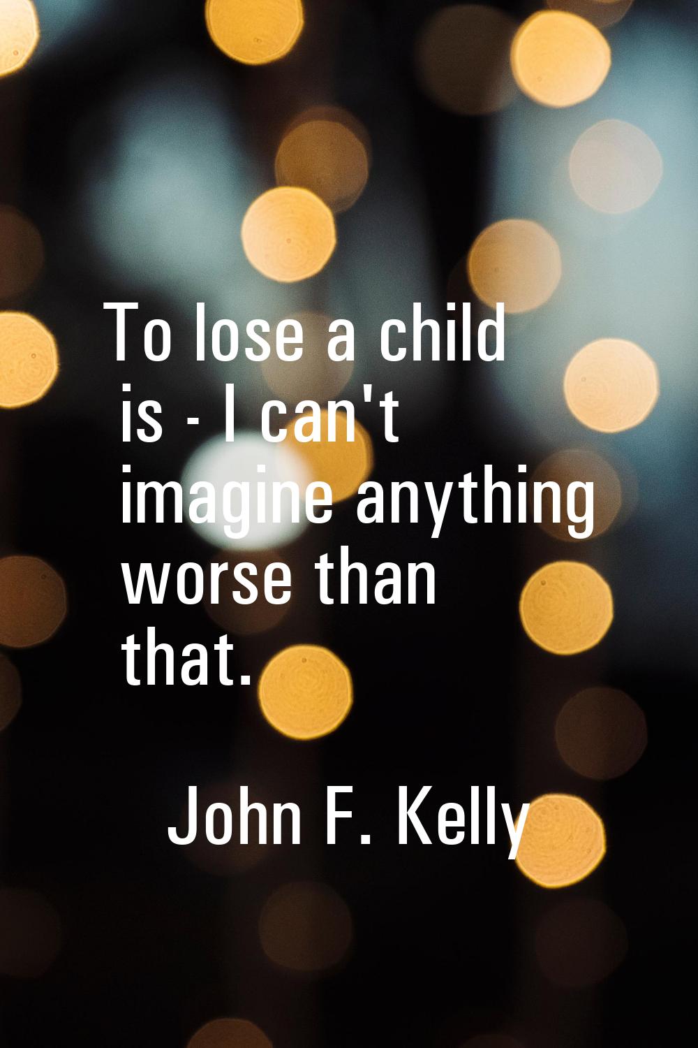 To lose a child is - I can't imagine anything worse than that.