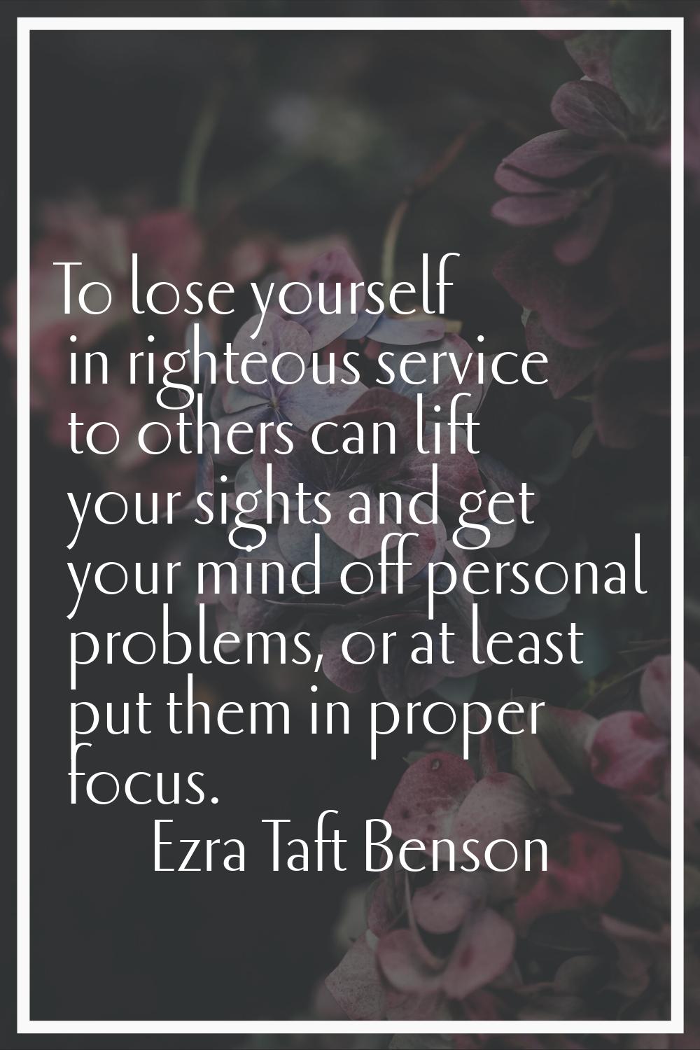 To lose yourself in righteous service to others can lift your sights and get your mind off personal