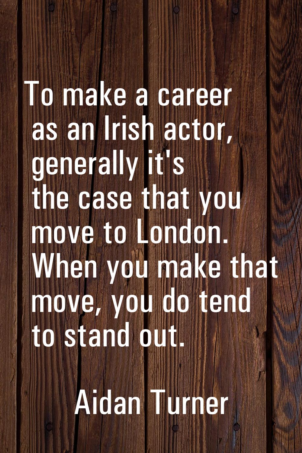 To make a career as an Irish actor, generally it's the case that you move to London. When you make 