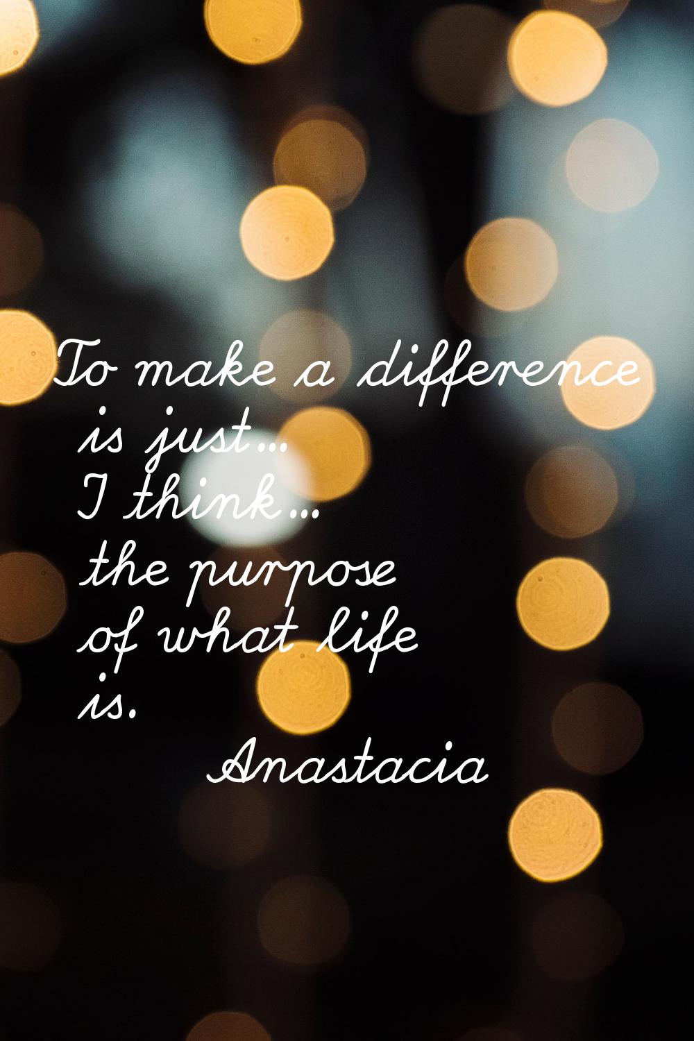 To make a difference is just... I think... the purpose of what life is.
