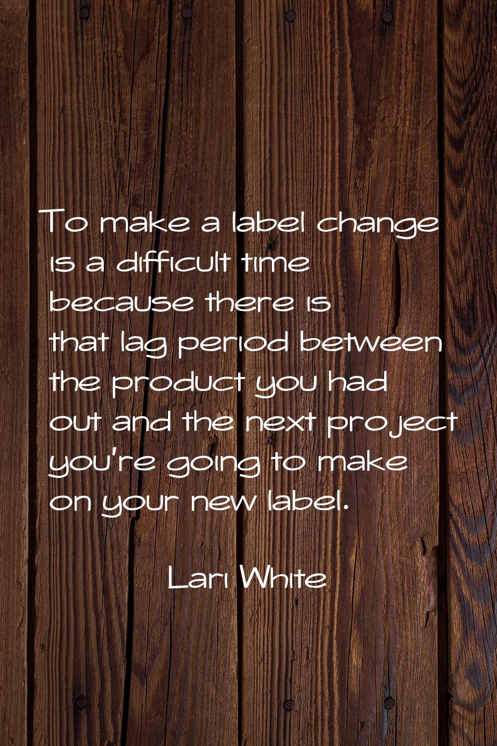 To make a label change is a difficult time because there is that lag period between the product you