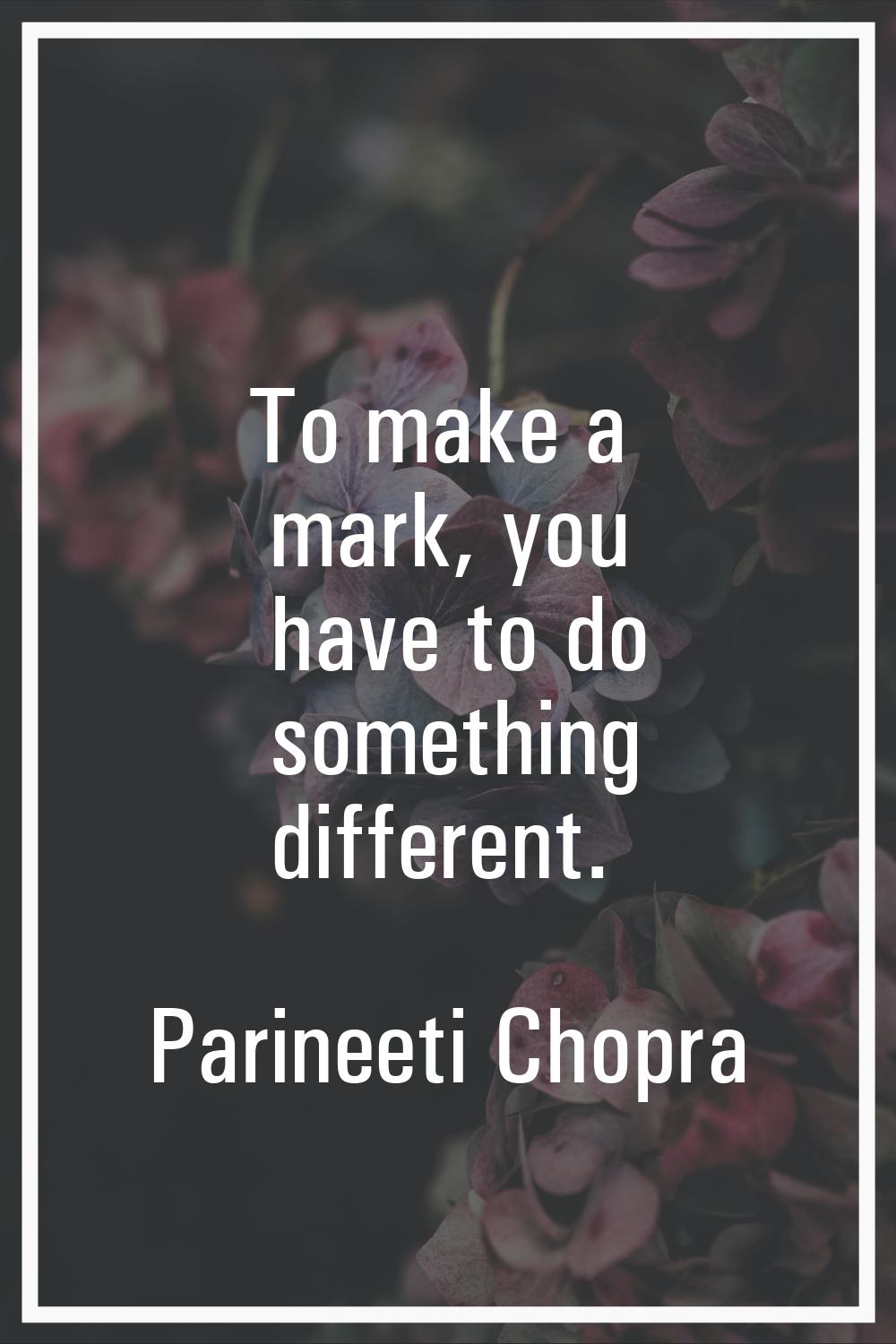 To make a mark, you have to do something different.