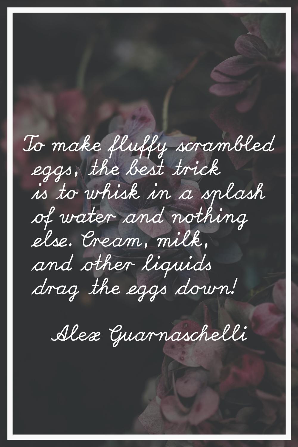 To make fluffy scrambled eggs, the best trick is to whisk in a splash of water and nothing else. Cr