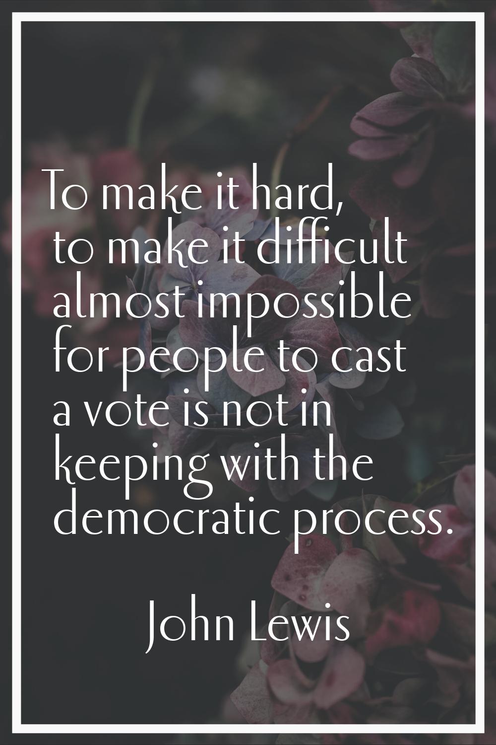To make it hard, to make it difficult almost impossible for people to cast a vote is not in keeping