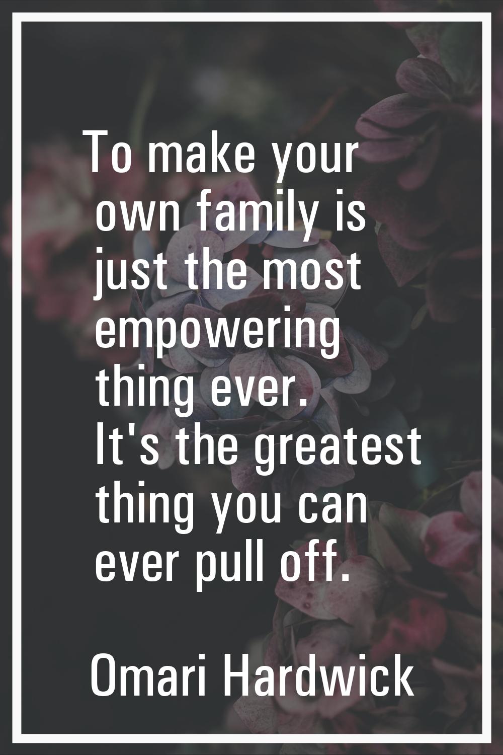 To make your own family is just the most empowering thing ever. It's the greatest thing you can eve