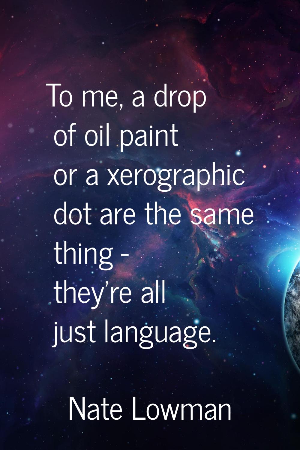 To me, a drop of oil paint or a xerographic dot are the same thing - they're all just language.