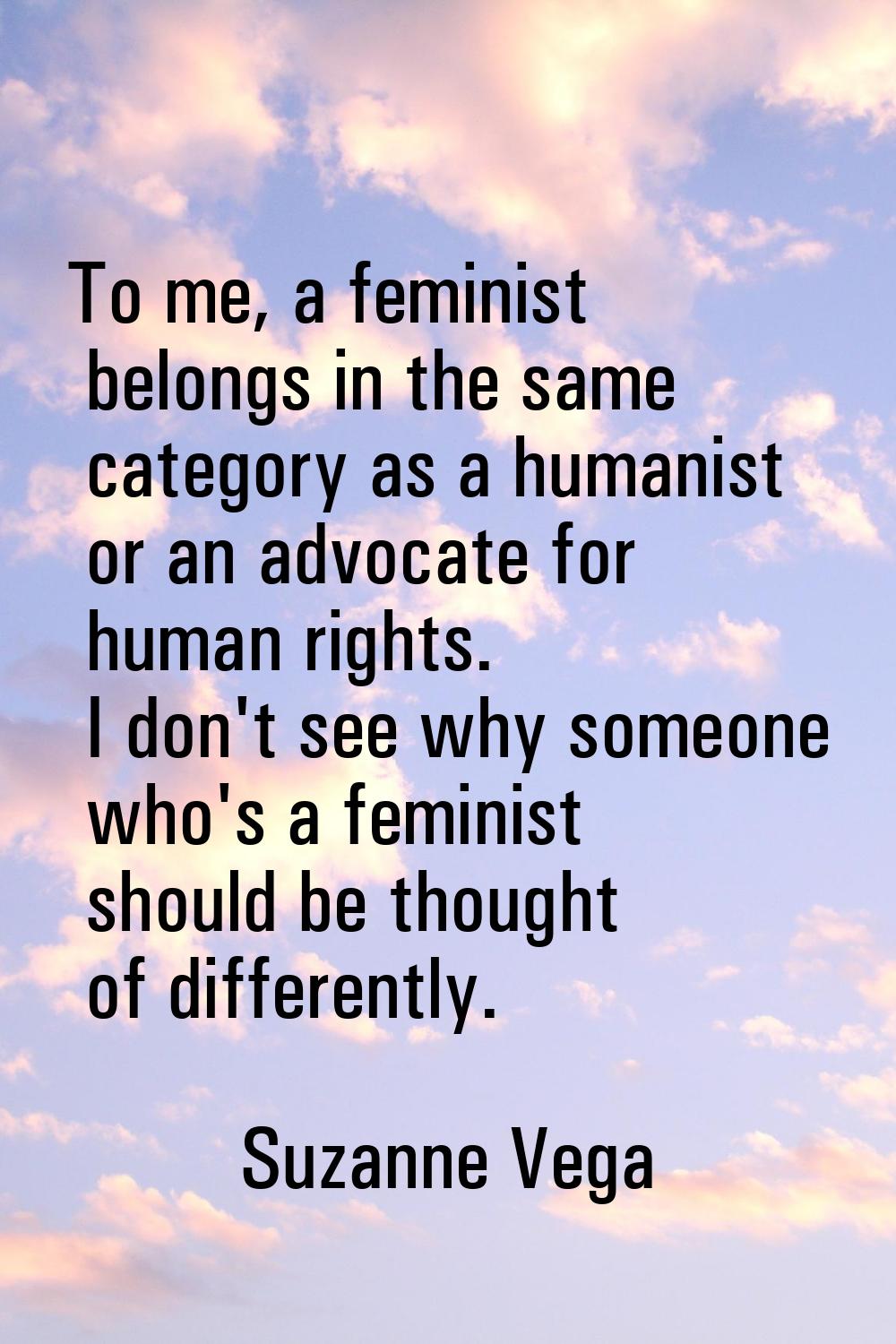 To me, a feminist belongs in the same category as a humanist or an advocate for human rights. I don