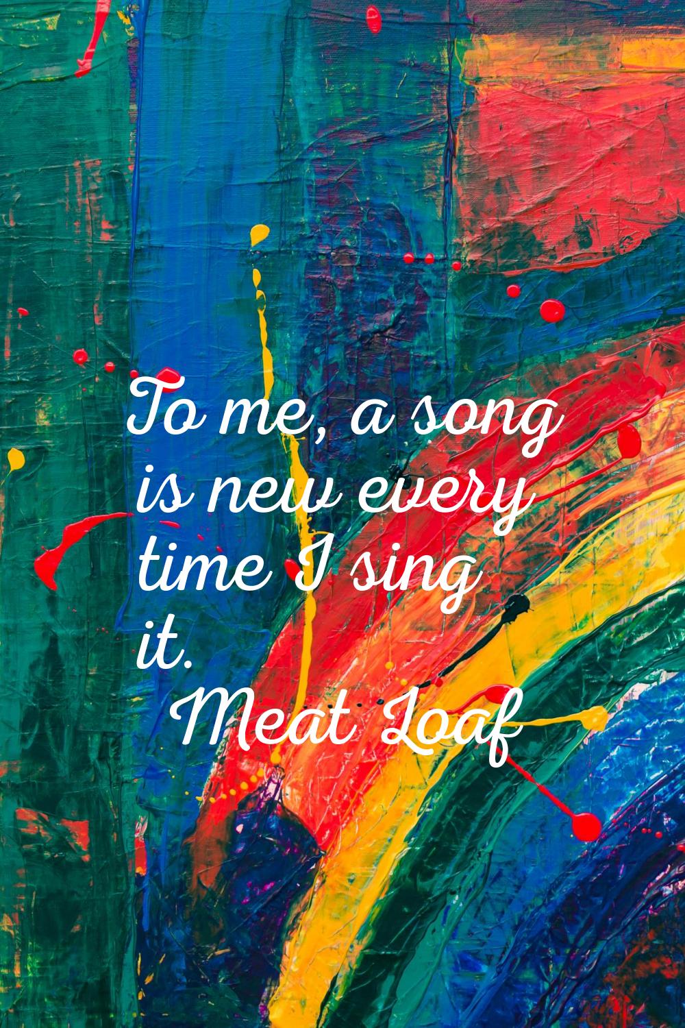 To me, a song is new every time I sing it.