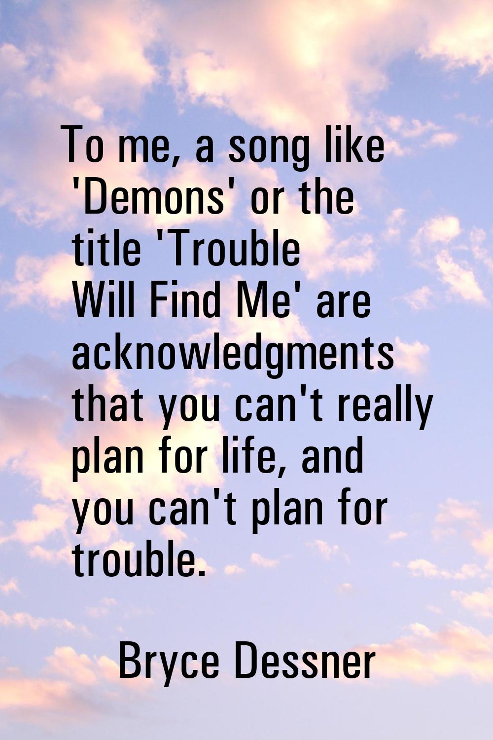 To me, a song like 'Demons' or the title 'Trouble Will Find Me' are acknowledgments that you can't 