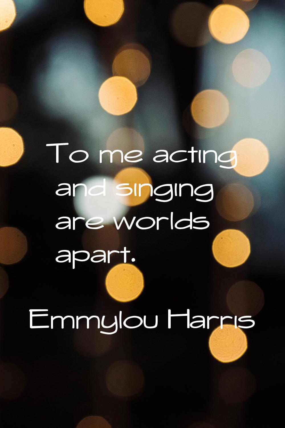 To me acting and singing are worlds apart.