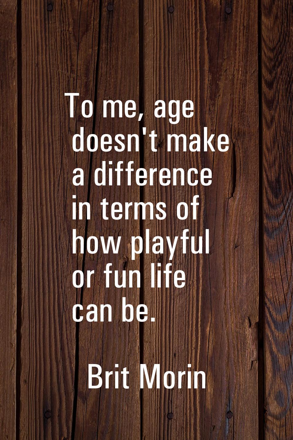 To me, age doesn't make a difference in terms of how playful or fun life can be.