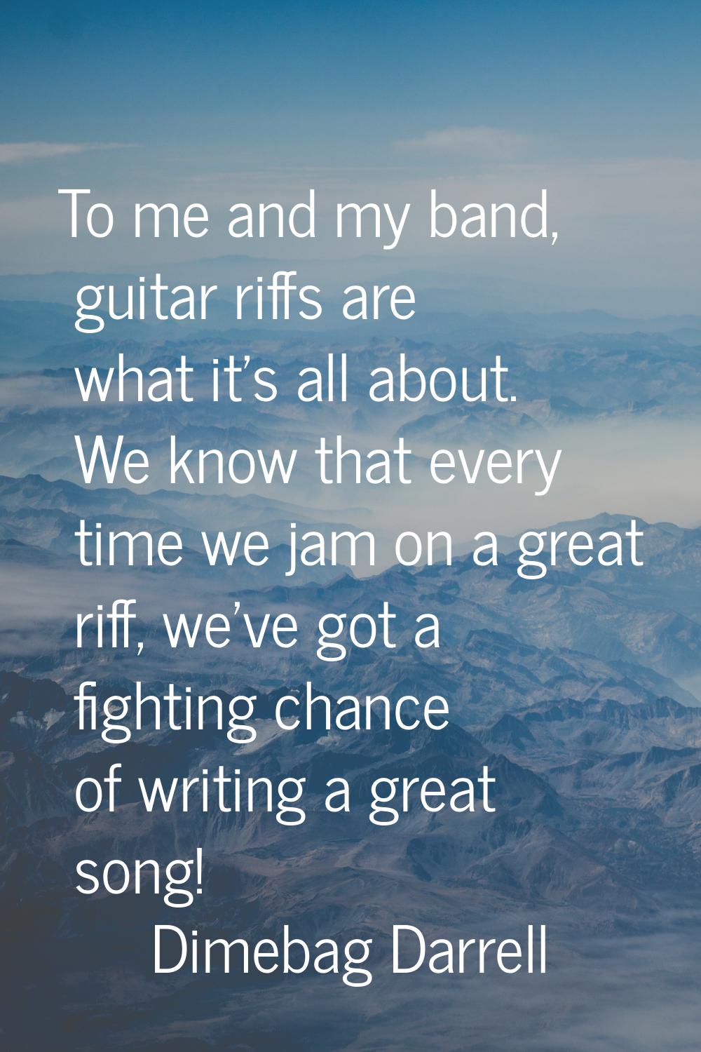 To me and my band, guitar riffs are what it's all about. We know that every time we jam on a great 