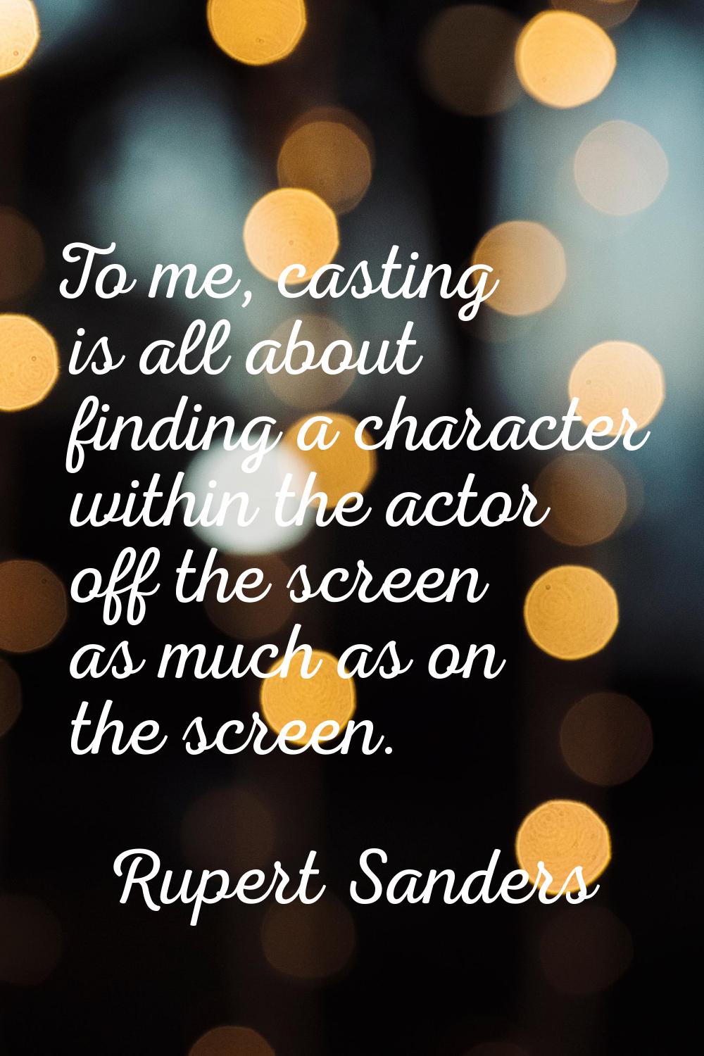 To me, casting is all about finding a character within the actor off the screen as much as on the s