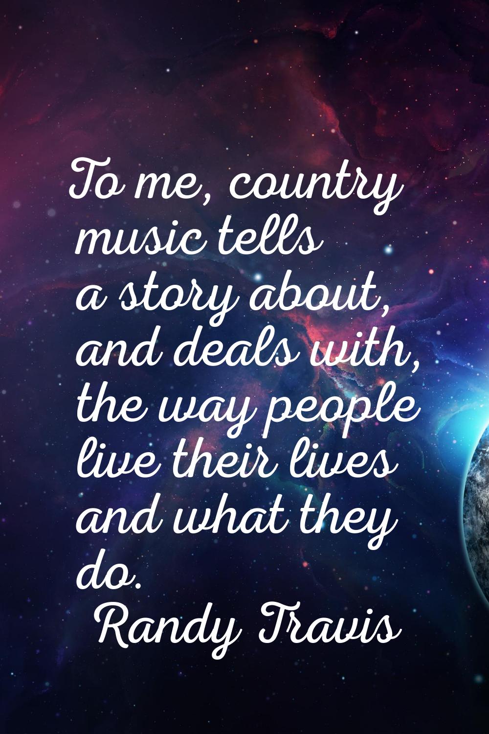 To me, country music tells a story about, and deals with, the way people live their lives and what 