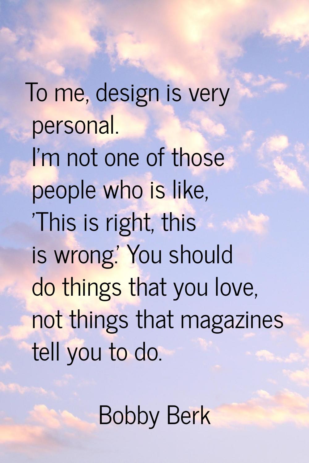 To me, design is very personal. I'm not one of those people who is like, 'This is right, this is wr