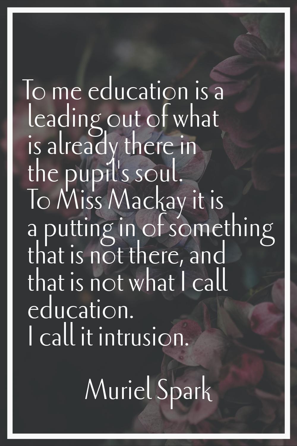 To me education is a leading out of what is already there in the pupil's soul. To Miss Mackay it is