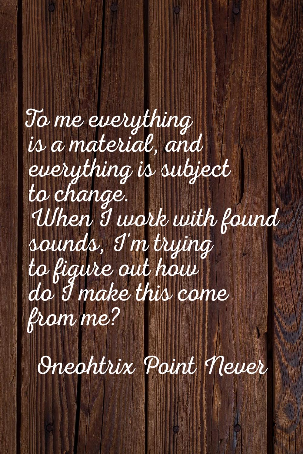 To me everything is a material, and everything is subject to change. When I work with found sounds,