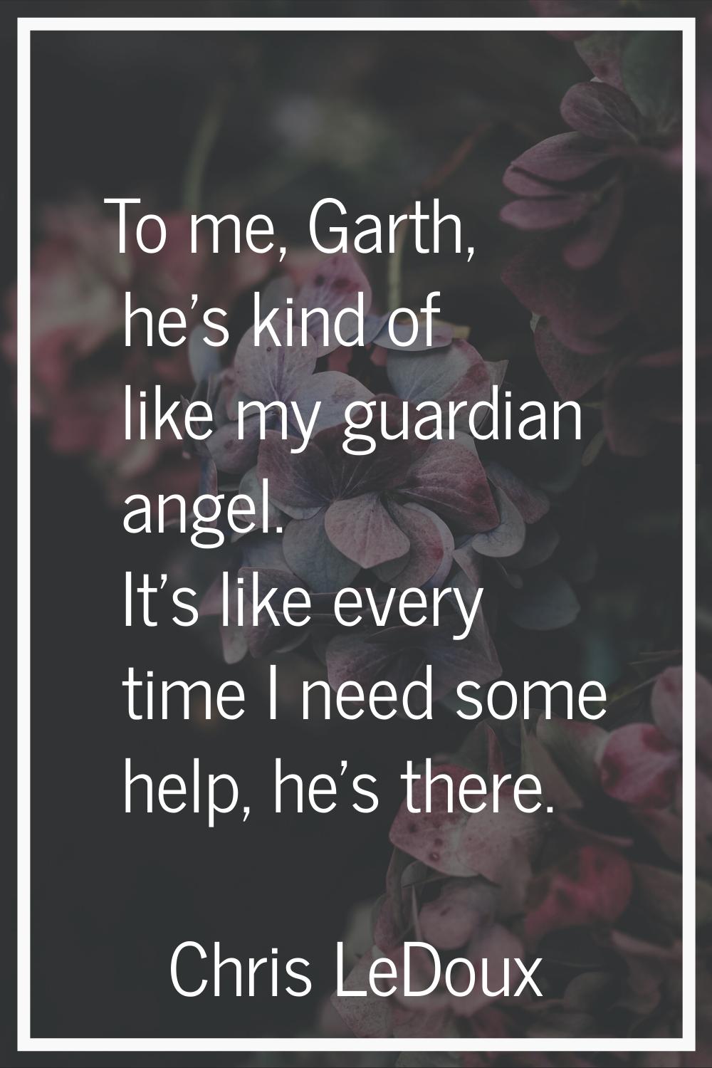 To me, Garth, he's kind of like my guardian angel. It's like every time I need some help, he's ther
