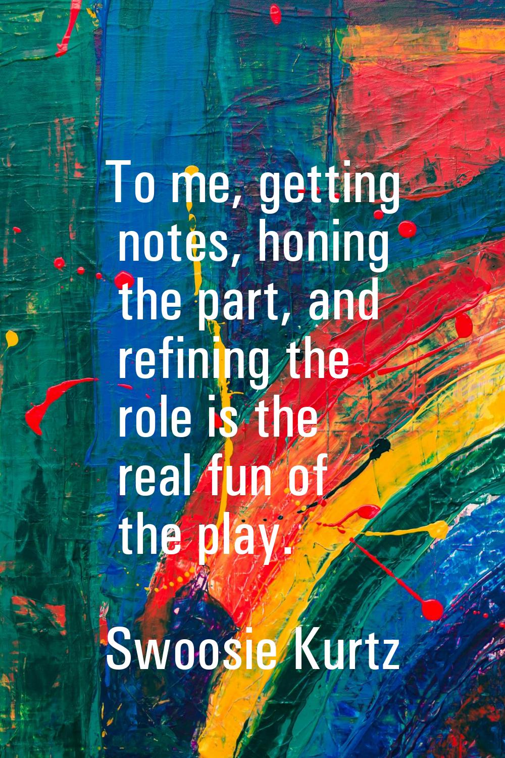 To me, getting notes, honing the part, and refining the role is the real fun of the play.