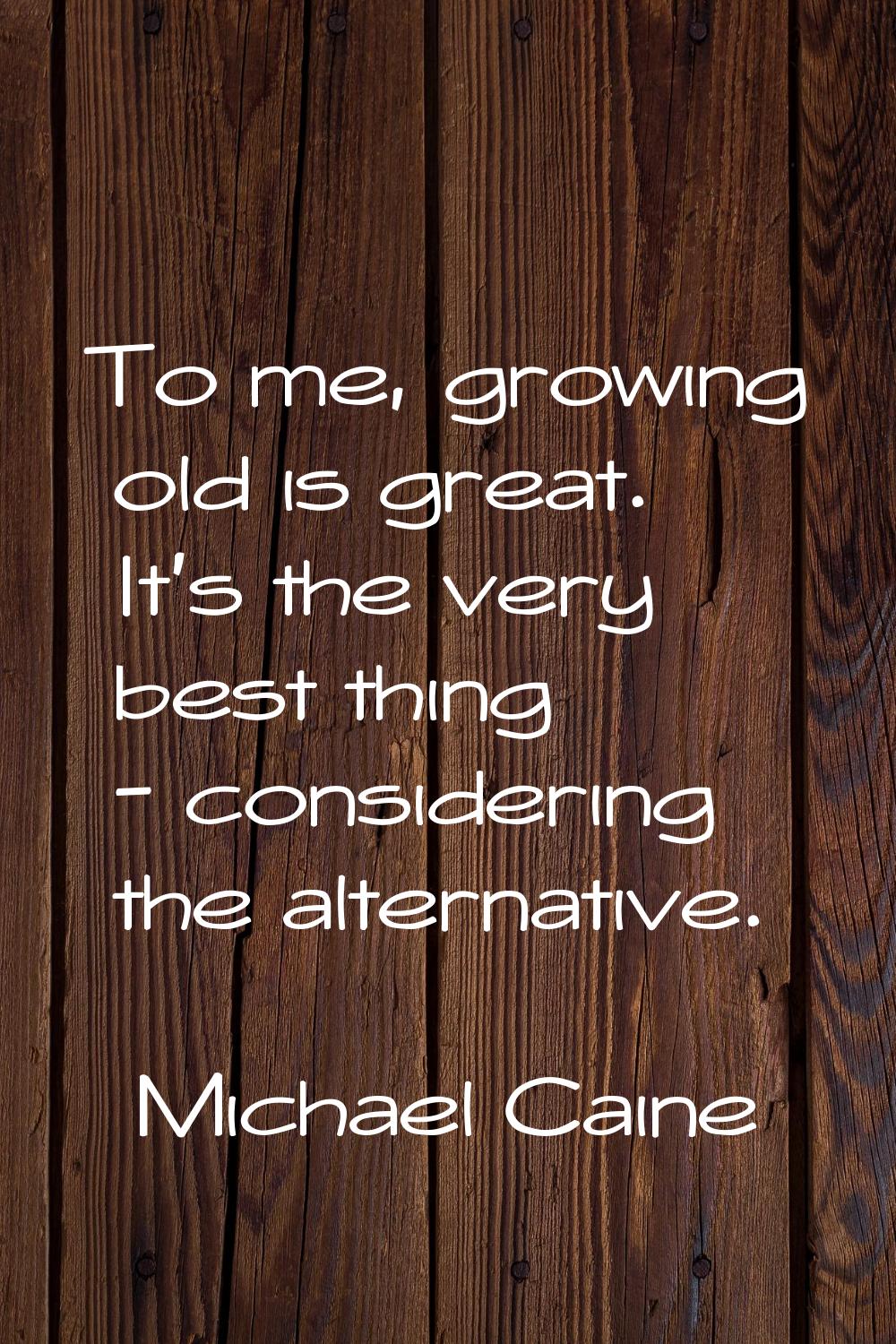 To me, growing old is great. It's the very best thing - considering the alternative.