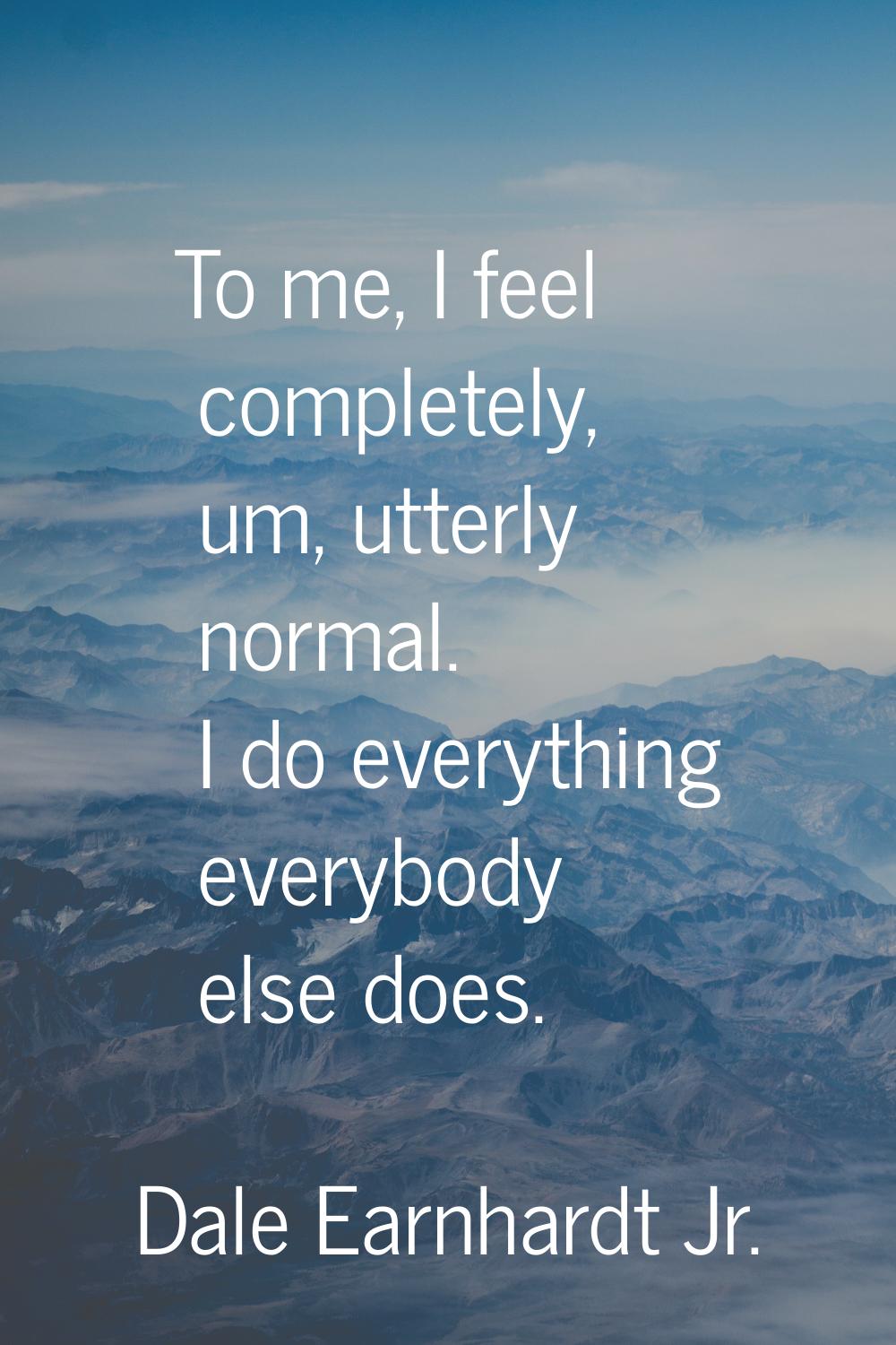 To me, I feel completely, um, utterly normal. I do everything everybody else does.