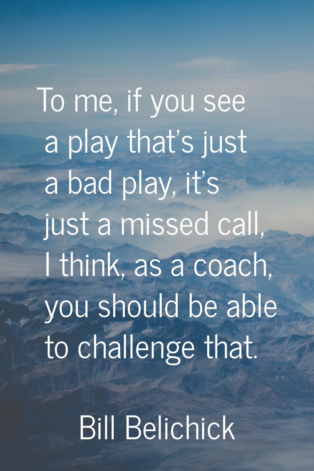 To me, if you see a play that's just a bad play, it's just a missed call, I think, as a coach, you 