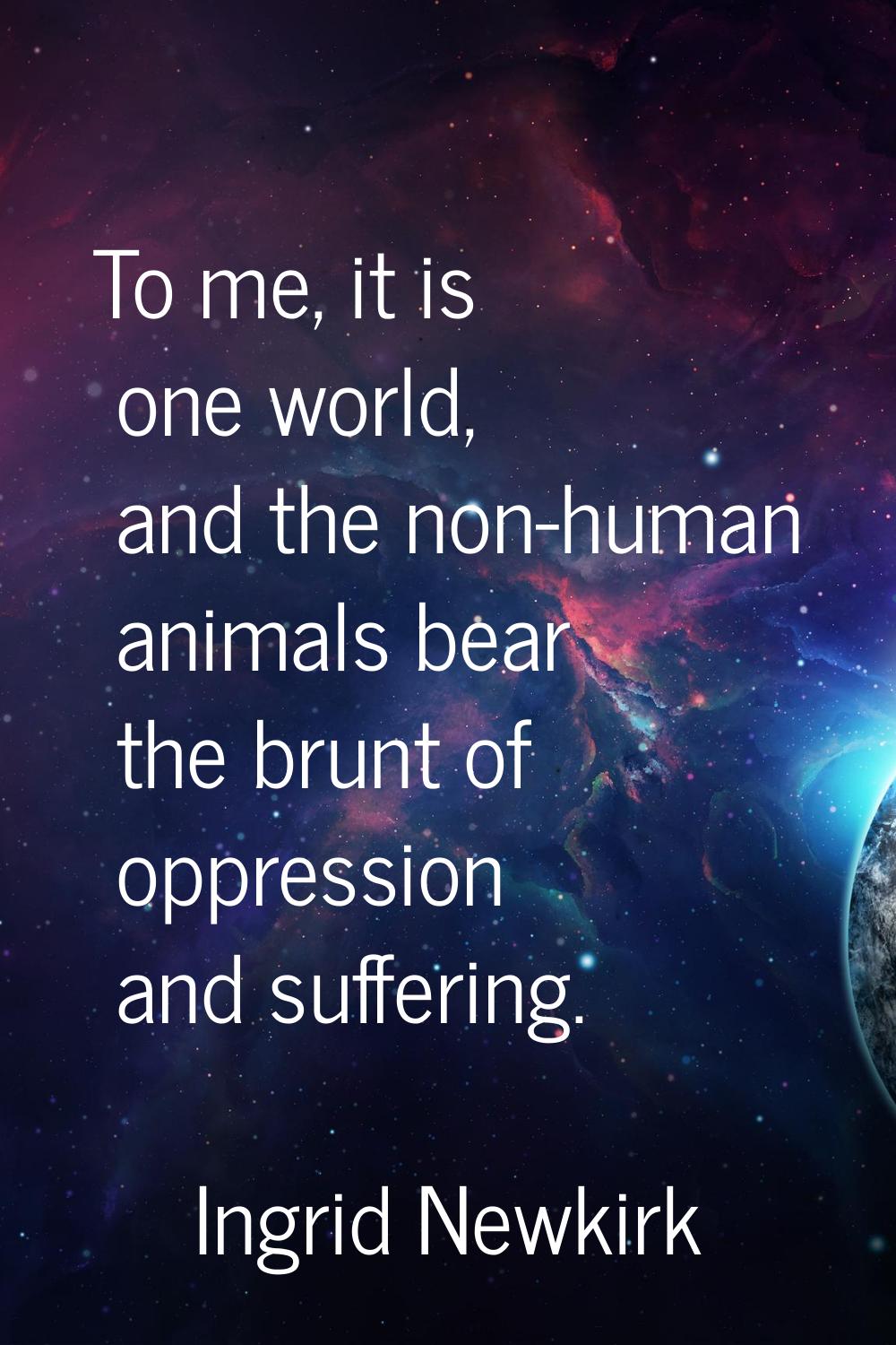 To me, it is one world, and the non-human animals bear the brunt of oppression and suffering.
