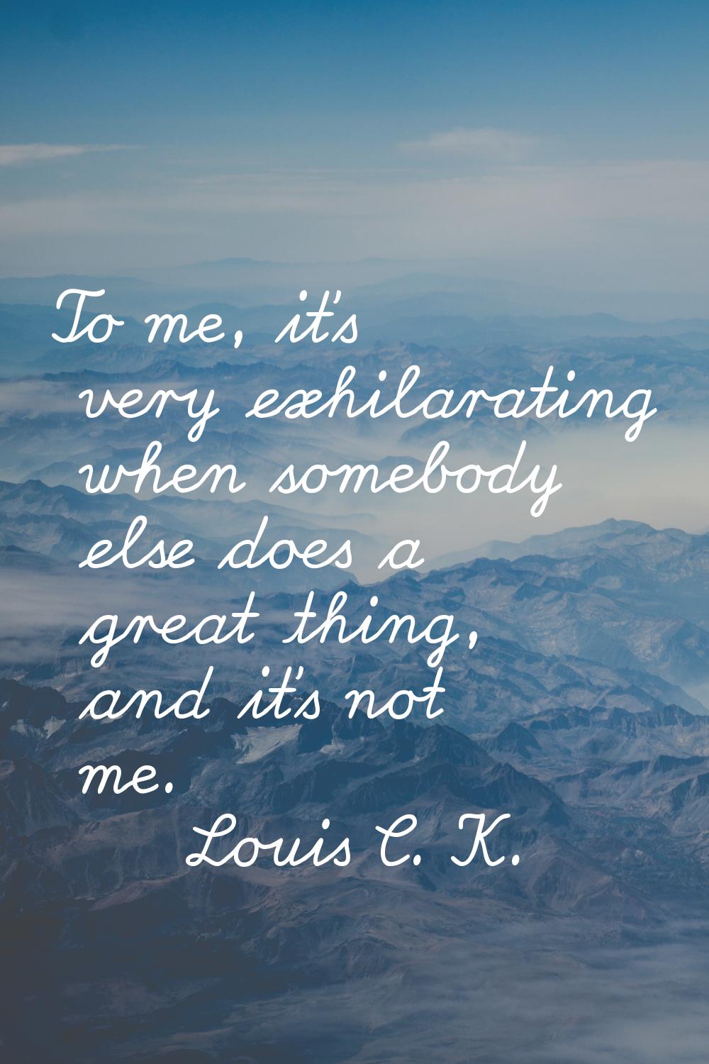 To me, it's very exhilarating when somebody else does a great thing, and it's not me.
