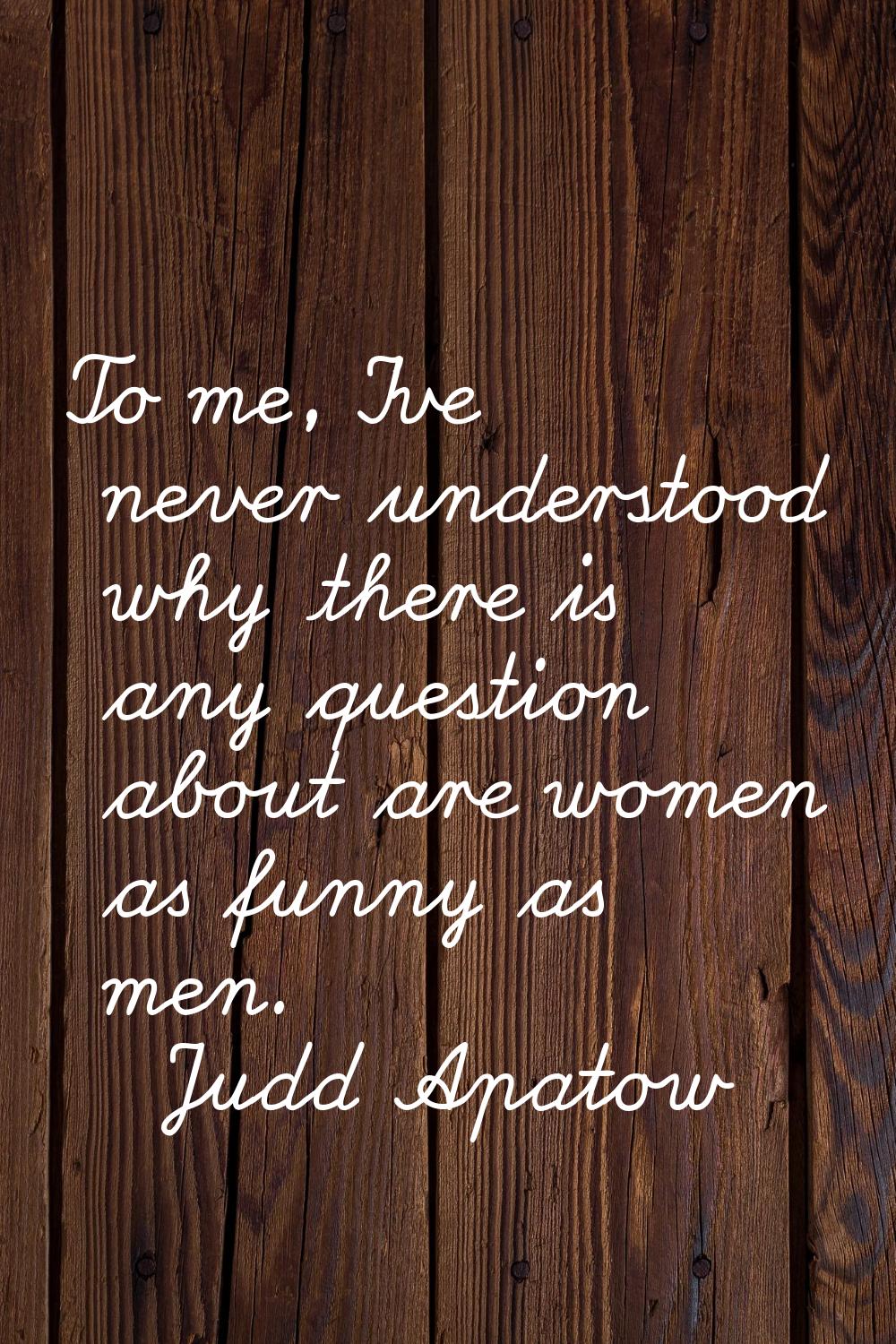 To me, I've never understood why there is any question about are women as funny as men.