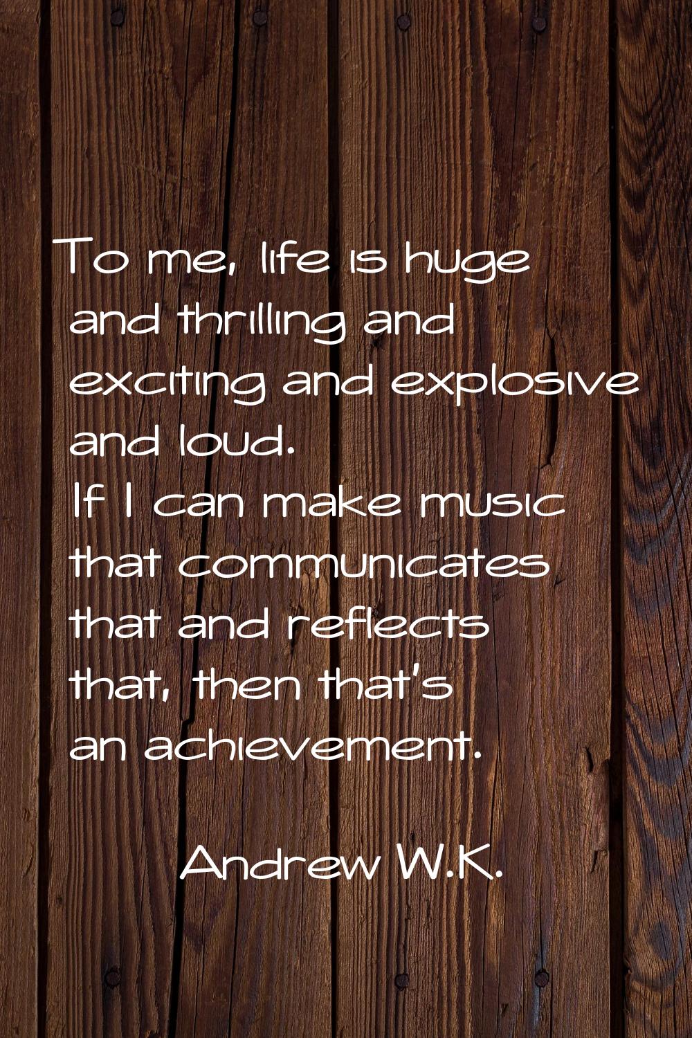 To me, life is huge and thrilling and exciting and explosive and loud. If I can make music that com