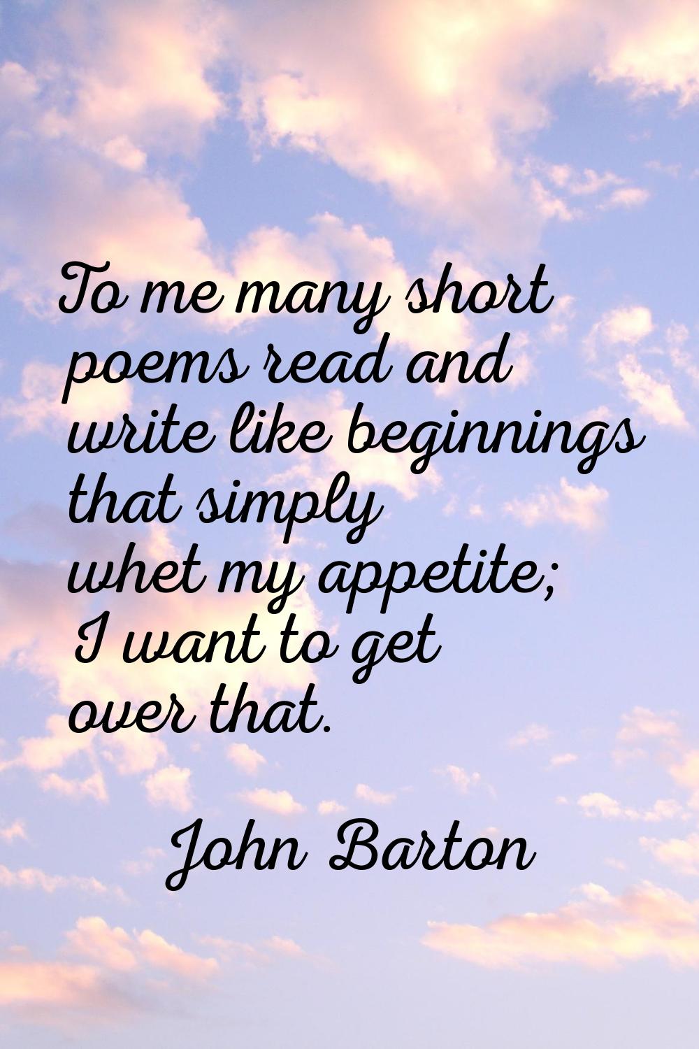 To me many short poems read and write like beginnings that simply whet my appetite; I want to get o