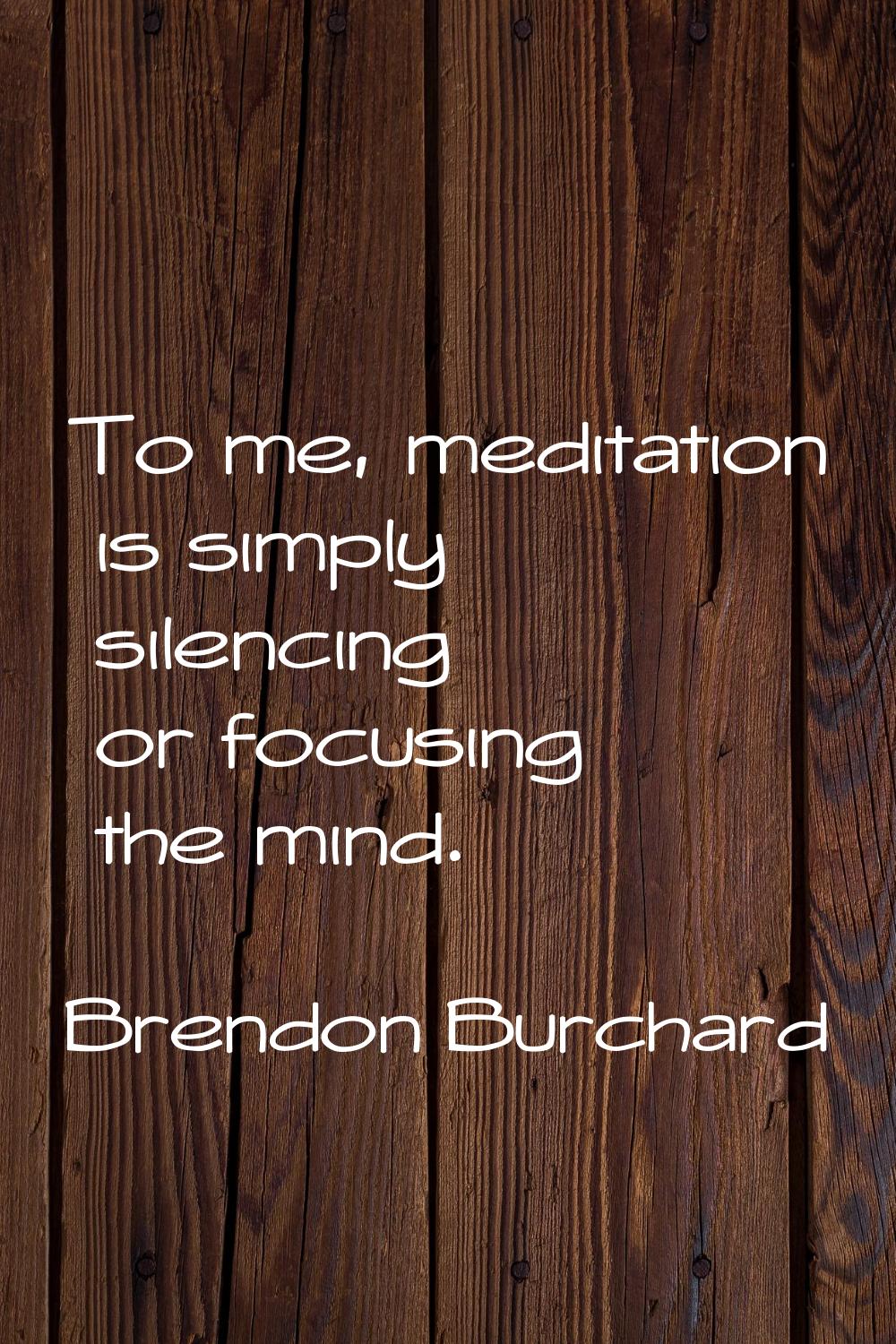 To me, meditation is simply silencing or focusing the mind.