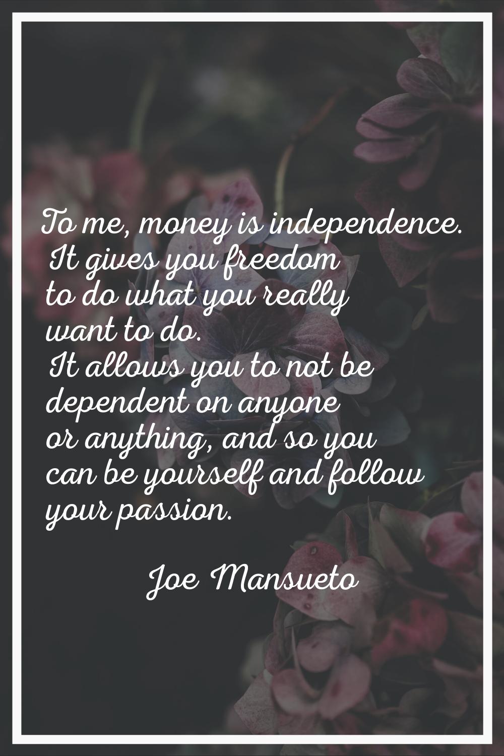 To me, money is independence. It gives you freedom to do what you really want to do. It allows you 