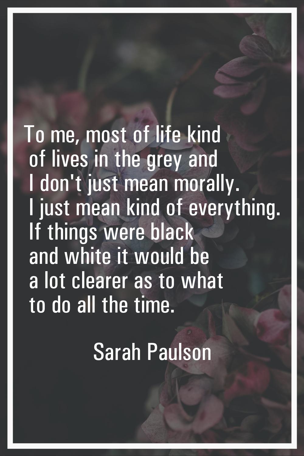 To me, most of life kind of lives in the grey and I don't just mean morally. I just mean kind of ev