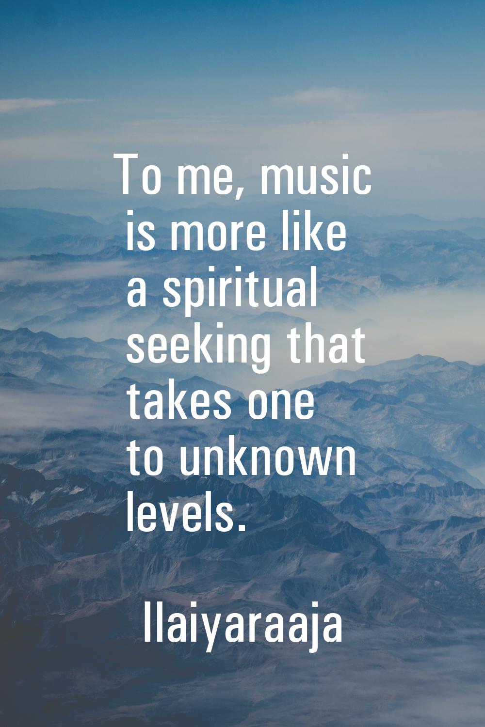 To me, music is more like a spiritual seeking that takes one to unknown levels.