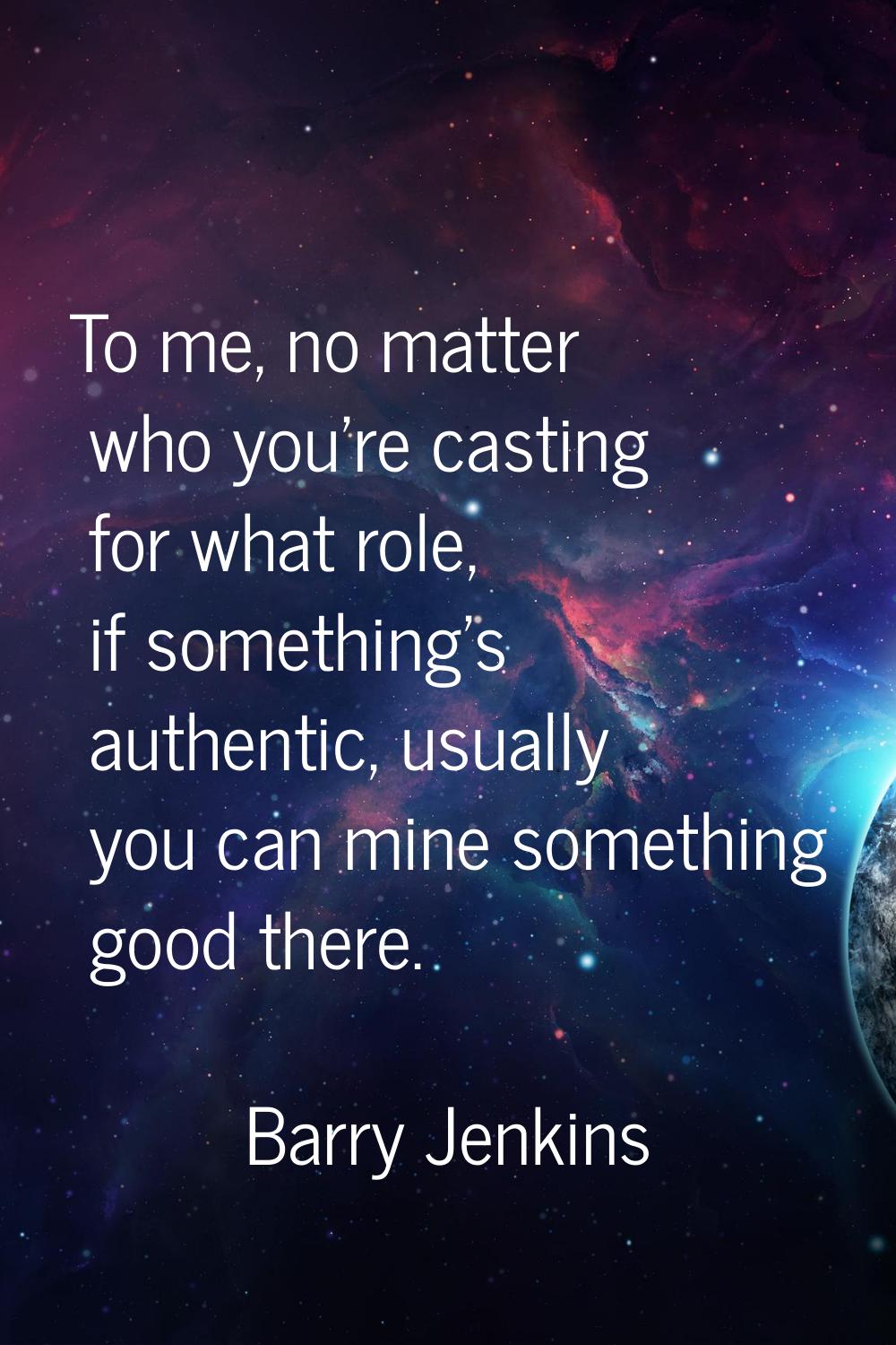 To me, no matter who you're casting for what role, if something's authentic, usually you can mine s