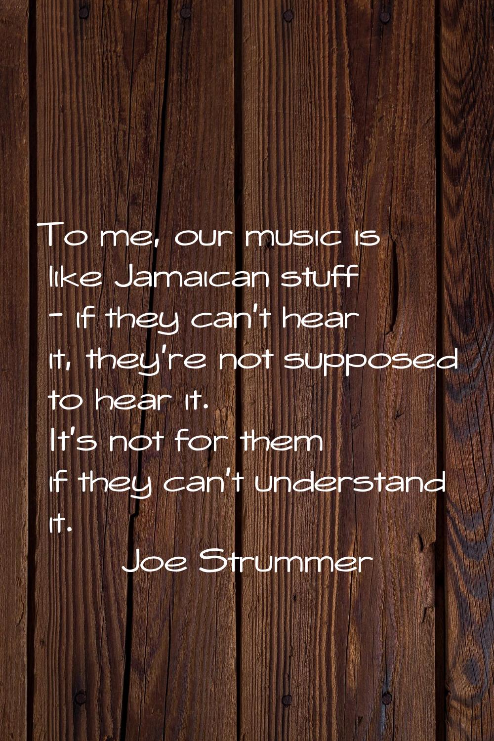 To me, our music is like Jamaican stuff - if they can't hear it, they're not supposed to hear it. I