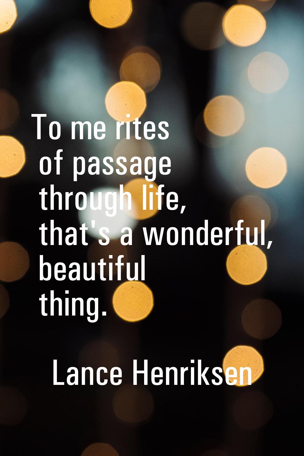 To me rites of passage through life, that's a wonderful, beautiful thing.