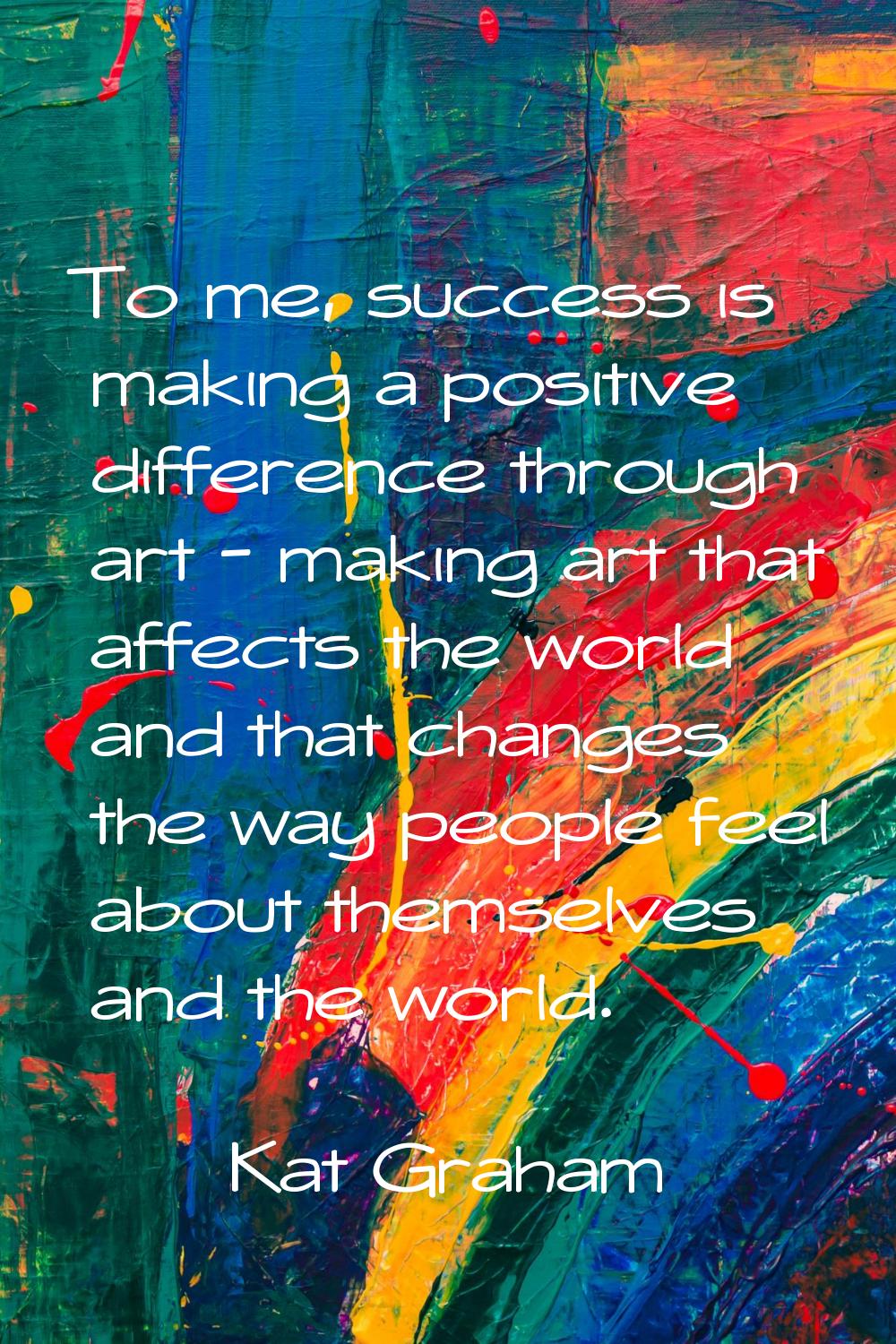 To me, success is making a positive difference through art - making art that affects the world and 