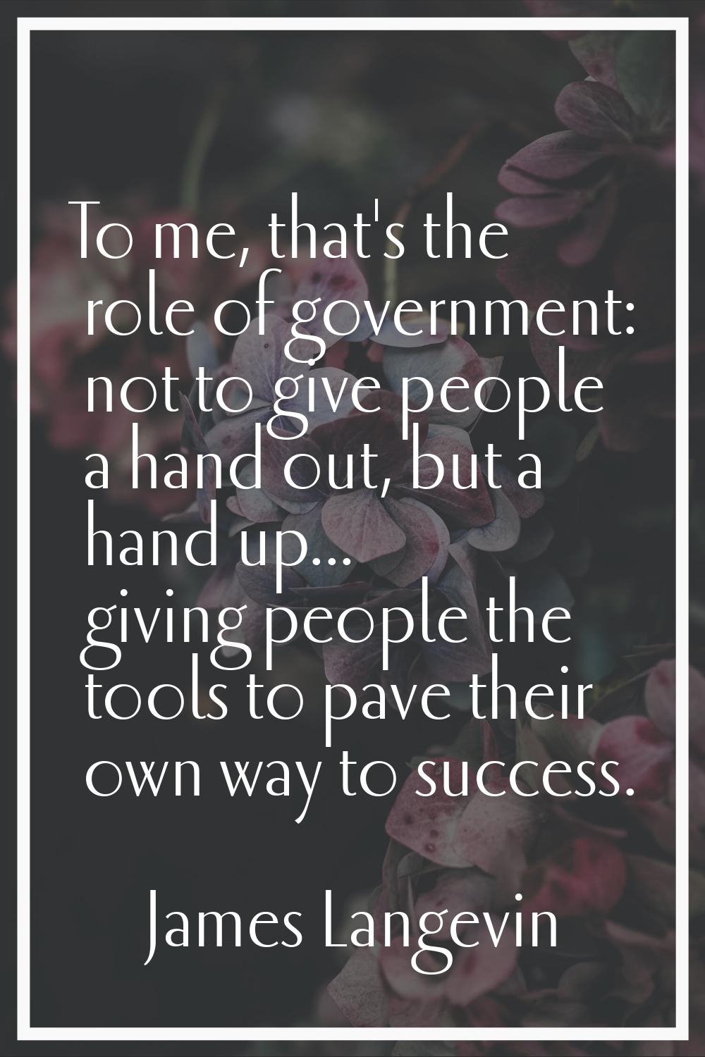 To me, that's the role of government: not to give people a hand out, but a hand up... giving people