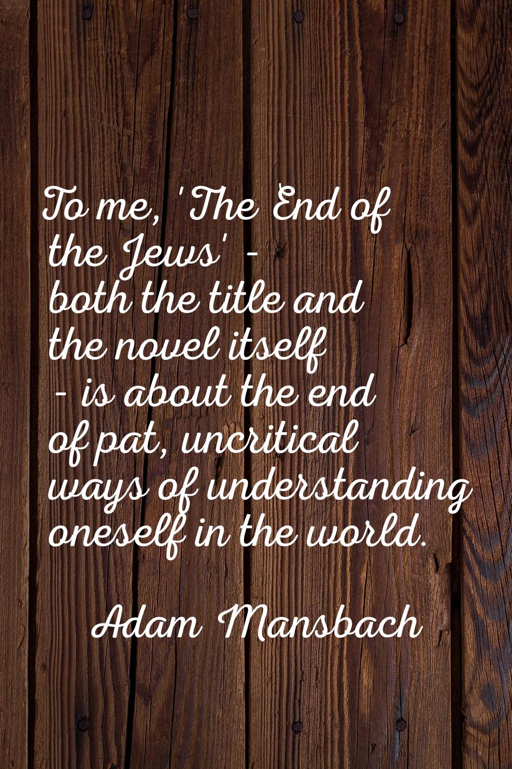 To me, 'The End of the Jews' - both the title and the novel itself - is about the end of pat, uncri