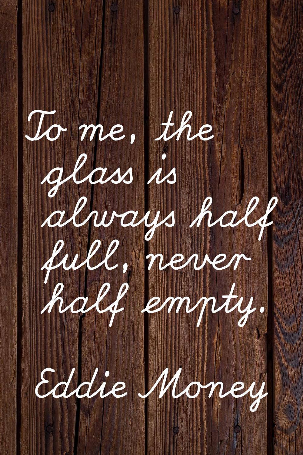 To me, the glass is always half full, never half empty.