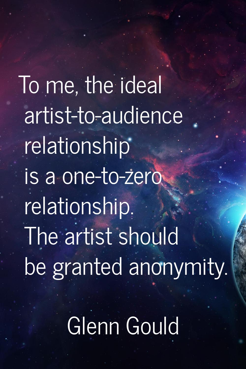 To me, the ideal artist-to-audience relationship is a one-to-zero relationship. The artist should b
