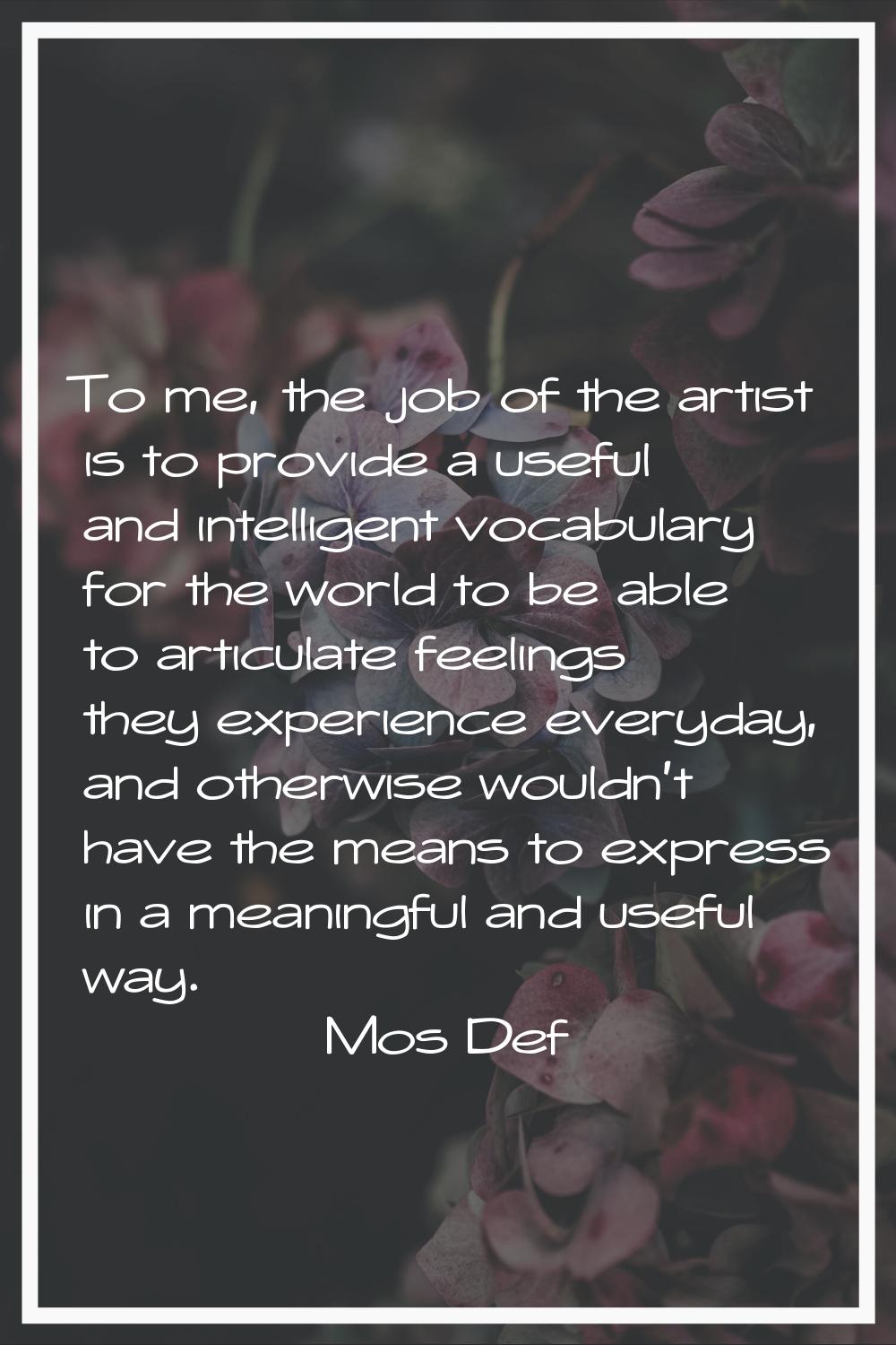 To me, the job of the artist is to provide a useful and intelligent vocabulary for the world to be 