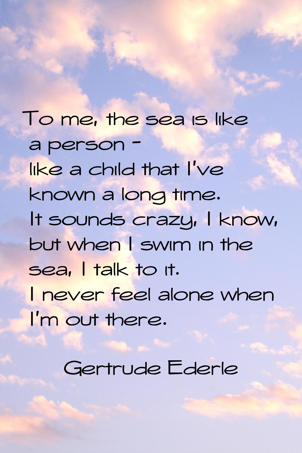 To me, the sea is like a person - like a child that I've known a long time. It sounds crazy, I know
