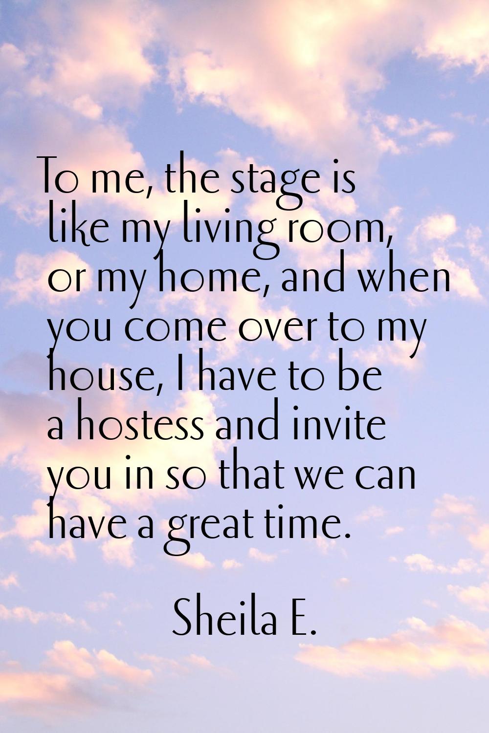 To me, the stage is like my living room, or my home, and when you come over to my house, I have to 