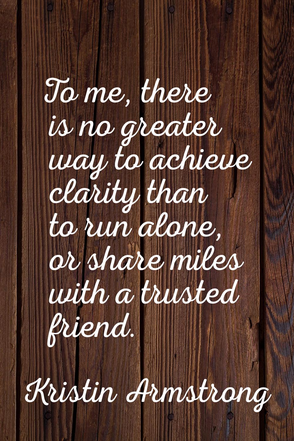 To me, there is no greater way to achieve clarity than to run alone, or share miles with a trusted 